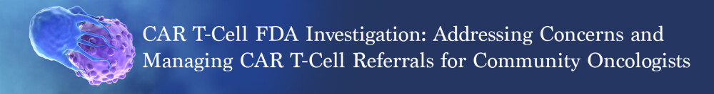 CAR T-Cell FDA Investigation: Addressing Concerns & Managing CAR T-Cell Referrals for Community Oncologists